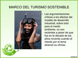 MARCO DEL TURISMO SOSTENIBLE
• Las argumentaciones
críticas a los efectos del
modelo de desarrollo
industrial, sobre todo
para el medio
ambiente, no son
recientes a pesar de que
fue en la década de los
años noventa cuando el
interés por el tema
alcanzó su clímax.
 