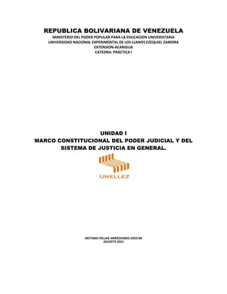 REPUBLICA BOLIVARIANA DE VENEZUELA
MINISTERIO DEL PODER POPULAR PARA LA EDUCACION UNIVERSITARIA
UNIVERSIDAD NACIONAL EXPERIMENTAL DE LOS LLANOS EZEQUIEL ZAMORA
EXTENSION-ACARIGUA
CATEDRA: PRÁCTICA I
UNIDAD I
MARCO CONSTITUCIONAL DEL PODER JUDICIAL Y DEL
SISTEMA DE JUSTICIA EN GENERAL.
ANTONIO ROJAS ARREDONDO 6553180
AGOSTO 2023
 