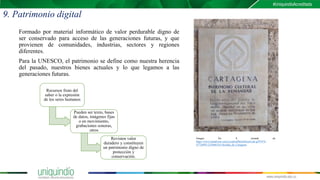 9. Patrimonio digital
Formado por material informático de valor perdurable digno de
ser conservado para acceso de las generaciones futuras, y que
provienen de comunidades, industrias, sectores y regiones
diferentes.
Para la UNESCO, el patrimonio se define como nuestra herencia
del pasado, nuestros bienes actuales y lo que legamos a las
generaciones futuras.
Imagen No. 8 tomada de:
https://www.tripadvisor.com/LocationPhotoDirectLink-g297476-
d7726895-i210466318-Alcaldia_de_Cartagena
Recursos fruto del
saber o la expresión
de los seres humanos
Pueden ser texto, bases
de datos, imágenes fijas
o en movimiento,
grabaciones sonoras,
otros
Revisten valor
duradero y constituyen
un patrimonio digno de
protección y
conservación.
 