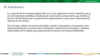 La evolución de la tecnología digital cada vez es más rápida por lo cual se identifica que es
de vital importancia establecer estrategias de conservación y preservación, que faciliten el
acceso a la información que se genera en las organizaciones, ya que esta es básicamente la
memoria de las mismas.
Por otro lado, realizar este tipo de actividades, facilita el aprendizaje y nos permite como
futuros profesionales en ciencias de la información, interiorizar los conceptos y temáticas
relacionadas con la unidad, para poder ponerlos en practica en nuestra cotidianidad.
10. Conclusiones
 