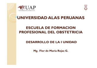 UNIVERSIDAD ALAS PERUANAS
ESCUELA DE FORMACION
PROFESIONAL DEL OBSTETRICIA
DESARROLLO DE LA I UNIDAD
Mg. Flor de María Rojas G.

 