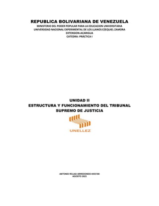 REPUBLICA BOLIVARIANA DE VENEZUELA
MINISTERIO DEL PODER POPULAR PARA LA EDUCACION UNIVERSITARIA
UNIVERSIDAD NACIONAL EXPERIMENTAL DE LOS LLANOS EZEQUIEL ZAMORA
EXTENSION-ACARIGUA
CATEDRA: PRÁCTICA I
UNIDAD II
ESTRUCTURA Y FUNCIONAMIENTO DEL TRIBUNAL
SUPREMO DE JUSTICIA
ANTONIO ROJAS ARREDONDO 6553180
AGOSTO 2023
 