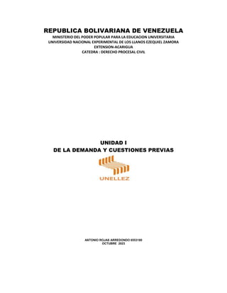 REPUBLICA BOLIVARIANA DE VENEZUELA
MINISTERIO DEL PODER POPULAR PARA LA EDUCACION UNIVERSITARIA
UNIVERSIDAD NACIONAL EXPERIMENTAL DE LOS LLANOS EZEQUIEL ZAMORA
EXTENSION-ACARIGUA
CATEDRA : DERECHO PROCESAL CIVIL
UNIDAD I
DE LA DEMANDA Y CUESTIONES PREVIAS
ANTONIO ROJAS ARREDONDO 6553180
OCTUBRE 2023
 