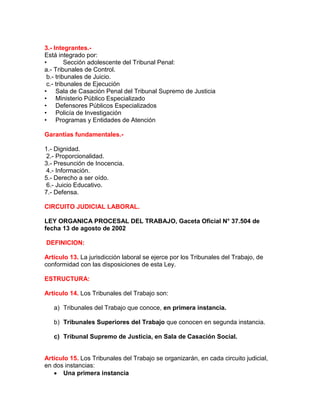 3.- Integrantes.-
Está integrado por:
• Sección adolescente del Tribunal Penal:
a.- Tribunales de Control.
b.- tribunales de Juicio.
c.- tribunales de Ejecución
• Sala de Casación Penal del Tribunal Supremo de Justicia
• Ministerio Público Especializado
• Defensores Públicos Especializados
• Policía de Investigación
• Programas y Entidades de Atención
Garantías fundamentales.-
1.- Dignidad.
2.- Proporcionalidad.
3.- Presunción de Inocencia.
4.- Información.
5.- Derecho a ser oído.
6.- Juicio Educativo.
7.- Defensa.
CIRCUITO JUDICIAL LABORAL.
LEY ORGANICA PROCESAL DEL TRABAJO, Gaceta Oficial N° 37.504 de
fecha 13 de agosto de 2002
DEFINICION:
Artículo 13. La jurisdicción laboral se ejerce por los Tribunales del Trabajo, de
conformidad con las disposiciones de esta Ley.
ESTRUCTURA:
Artículo 14. Los Tribunales del Trabajo son:
a) Tribunales del Trabajo que conoce, en primera instancia.
b) Tribunales Superiores del Trabajo que conocen en segunda instancia.
c) Tribunal Supremo de Justicia, en Sala de Casación Social.
Artículo 15. Los Tribunales del Trabajo se organizarán, en cada circuito judicial,
en dos instancias:
 Una primera instancia
 