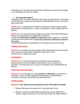 Integrada por los Tribunales de Sustanciación, Mediación y Ejecución del Trabajo,
y Los Tribunales de Juicio del Trabajo.
 Una segunda instancia
Integrada por los Tribunales Superiores del Trabajo Su organización, composición
y funcionamiento se regirá por las disposiciones establecidas en esta Ley y en las
leyes respectivas.
Artículo 16. Los Tribunales del Trabajo que conocer en primera instancia serán
unipersonales, constituidos por un Juez y un Secretario, ambos profesionales del
derecho.
Artículo 17. Los Jueces de primera instancia conocerán de las fases del proceso
laboral, de conformidad con lo establecido en esta Ley.
La fase de sustanciación mediación y ejecución estará a cargo de un Tribunal
unipersonal que se denominará Tribunal de Sustanciación, Mediación y Ejecución
del Trabajo.
La fase de juzgamiento corresponderá a los Tribunales de Juicio del Trabajo.
PRIMERA INSTANCIA:
Artículo 18. Los Jueces de primera instancia del Trabajo ejercerán sus funciones
como Jueces de Sustanciación, Mediación y Ejecución o como
Jueces de Juicio, según sea el caso.
SUPERIORES
Artículo 19. Los Tribunales Superiores del Trabajo serán colegiados o
unipersonales Los primeros estarán constituidos por tres (3) Jueces y un
Secretario, y los segundos, por un Juez y un Secretario, todos profesionales del
derecho.
ORGANIZACIÓN FUNCIONAL
Artículo 20. Los Tribunales del Trabajo tendrán un Secretario, que deberá ser
venezolano, mayor de edad, abogado de la República y será nombrado o
removido en la forma y condiciones que determine la ley.
ATRIBUCIONES:
Artículo 21. Son deberes de los Secretarios de los Tribunales del Trabajo:
1. Dirigir la Secretaria, de acuerdo con lo que disponga el Juez;
2. Recibir y autorizar las solicitudes y exposiciones, que por diligencias o
escritos, hagan las partes, así como los documentos que éstas presenten;
 