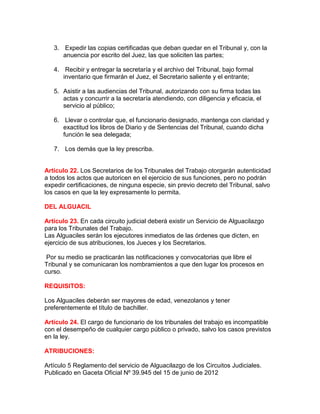 3. Expedir las copias certificadas que deban quedar en el Tribunal y, con la
anuencia por escrito del Juez, las que soliciten las partes;
4. Recibir y entregar la secretaría y el archivo del Tribunal, bajo formal
inventario que firmarán el Juez, el Secretario saliente y el entrante;
5. Asistir a las audiencias del Tribunal, autorizando con su firma todas las
actas y concurrir a la secretaría atendiendo, con diligencia y eficacia, el
servicio al público;
6. Llevar o controlar que, el funcionario designado, mantenga con claridad y
exactitud los libros de Diario y de Sentencias del Tribunal, cuando dicha
función le sea delegada;
7. Los demás que la ley prescriba.
Artículo 22. Los Secretarios de los Tribunales del Trabajo otorgarán autenticidad
a todos los actos que autoricen en el ejercicio de sus funciones, pero no podrán
expedir certificaciones, de ninguna especie, sin previo decreto del Tribunal, salvo
los casos en que la ley expresamente lo permita.
DEL ALGUACIL
Artículo 23. En cada circuito judicial deberá existir un Servicio de Alguacilazgo
para los Tribunales del Trabajo.
Las Alguaciles serán los ejecutores inmediatos de las órdenes que dicten, en
ejercicio de sus atribuciones, los Jueces y los Secretarios.
Por su medio se practicarán las notificaciones y convocatorias que libre el
Tribunal y se comunicaran los nombramientos a que den lugar los procesos en
curso.
REQUISITOS:
Los Alguaciles deberán ser mayores de edad, venezolanos y tener
preferentemente el título de bachiller.
Artículo 24. El cargo de funcionario de los tribunales del trabajo es incompatible
con el desempeño de cualquier cargo público o privado, salvo los casos previstos
en la ley.
ATRIBUCIONES:
Artículo 5 Reglamento del servicio de Alguacilazgo de los Circuitos Judiciales.
Publicado en Gaceta Oficial Nº 39.945 del 15 de junio de 2012
 