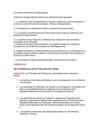 Funciones del Servicio de Alguacilazgo:
El Servicio de Alguacilazgo tendrá como atribuciones las siguientes:
1.- La recepción de la correspondencia, escritos y diligencias que se presenten en
el Circuito Judicial Penal ante la Unidad u Oficina correspondiente.
2.- El transporte y la distribución interna y externa de los documentos
3.- La custodia y mantenimiento del orden dentro de las salas de audiencia y los
despachos jurisdiccionales.
4.- La práctica de las citaciones, notificaciones y la ejecución de las órdenes
emanadas de los tribunales.
5.- Recibir al imputado, libre de apremio, en la sala de audiencia o despacho
jurisdiccional, en los términos previstos en este Reglamento.
6.- Realizar las labores correspondientes para la verificación en el cumplimiento de
la medida cautelar sustitutiva referida a la presentación periódica del imputado en
el Circuito Judicial Penal.
7.- Las previstas en leyes especiales penales y demás textos normativos.
CAPÍTULO III
De la Competencia de los Tribunales del Trabajo
Artículo 29. Los Tribunales del Trabajo son competentes para sustanciar y
decidir:
1. Los asuntos contenciosos del trabajo, que no correspondan a la conciliación
ni al arbitraje;
2. Las solicitudes de calificación de despido o de reenganche, formuladas con
base en la estabilidad laboral consagrada en la Constitución de la
República Bolivariana de Venezuela y en la legislación laboral;
3. Las solicitudes de amparo por violación o amenaza de violación de los
derechos y garantías constitucionales establecidos en la Constitución de la
República Bolivariana de Venezuela, relaciones laborales como hecho
social, de las estipulaciones del contrato de trabajo y de la seguridad social;
y
4. Los asuntos contenciosos del trabajo relacionados con los intereses
colectivos o difusos.
 