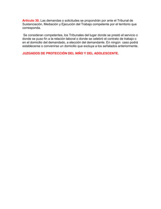 Artículo 30. Las demandas o solicitudes se propondrán por ante el Tribunal de
Sustanciación, Mediación y Ejecución del Trabajo competente por el territorio que
corresponda.
Se consideran competentes, los Tribunales del lugar donde se prestó el servicio o
donde se puso fin a la relación laboral o donde se celebró el contrato de trabajo o
en el domicilio del demandado, a elección del demandante. En ningún caso podrá
establecerse o convenirse un domicilio que excluya a los señalados anteriormente.
JUZGADOS DE PROTECCIÓN DEL NIÑO Y DEL ADOLESCENTE.
 