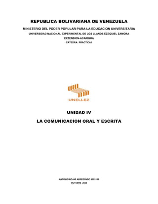 REPUBLICA BOLIVARIANA DE VENEZUELA
MINISTERIO DEL PODER POPULAR PARA LA EDUCACION UNIVERSITARIA
UNIVERSIDAD NACIONAL EXPERIMENTAL DE LOS LLANOS EZEQUIEL ZAMORA
EXTENSION-ACARIGUA
CATEDRA: PRÁCTICA I
UNIDAD IV
LA COMUNICACION ORAL Y ESCRITA
ANTONIO ROJAS ARREDONDO 6553180
OCTUBRE 2023
 