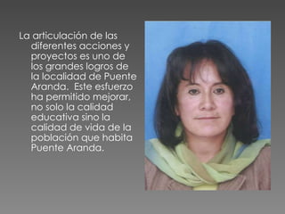 La articulación de las  diferentes acciones y proyectos es uno de los grandes logros de la localidad de Puente Aranda.  Este esfuerzo ha permitido mejorar, no solo la calidad  educativa sino la calidad de vida de la población que habita Puente Aranda.  