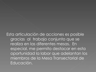 Esta articulación de acciones es posible gracias  al  trabajo conjunto que se realiza en las diferentes mesas.  En especial, me permito destacar en esta oportunidad la labor que adelantan los miembros de la Mesa Transectorial de Educación. 
