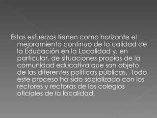 Estos esfuerzos tienen como horizonte el mejoramiento continuo de la calidad de la Educación en la Localidad y, en particular, de situaciones propias de la comunidad educativa que son objeto de las diferentes políticas públicas.  Todo este proceso ha sido socializado con los rectores y rectoras de los colegios oficiales de la localidad. 