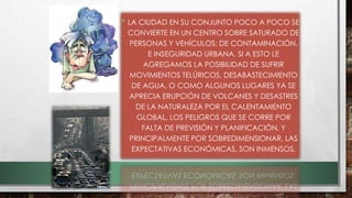 • LA CIUDAD EN SU CONJUNTO POCO A POCO SE
CONVIERTE EN UN CENTRO SOBRE SATURADO DE
PERSONAS Y VEHÍCULOS; DE CONTAMINACIÓN,
E INSEGURIDAD URBANA. SI A ESTO LE
AGREGAMOS LA POSIBILIDAD DE SUFRIR
MOVIMIENTOS TELÚRICOS, DESABASTECIMIENTO
DE AGUA, O COMO ALGUNOS LUGARES YA SE
APRECIA ERUPCIÓN DE VOLCANES Y DESASTRES
DE LA NATURALEZA POR EL CALENTAMIENTO
GLOBAL, LOS PELIGROS QUE SE CORRE POR
FALTA DE PREVISIÓN Y PLANIFICACIÓN, Y
PRINCIPALMENTE POR SOBREDIMENSIONAR, LAS
EXPECTATIVAS ECONÓMICAS, SON INMENSOS.
 