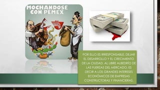 • POR ELLO ES IRRESPONSABLE, DEJAR
EL DESARROLLO Y EL CRECIMIENTO
DE LA CIUDAD, AL LIBRE ALBEDRÍO DE
LAS FUERZAS DEL MERCADO, ES
DECIR A LOS GRANDES INTERESES
ECONÓMICOS DE EMPRESAS
CONSTRUCTORAS Y FINANCIERAS.
 
