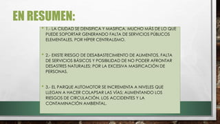 EN RESUMEN:
• 1.- LA CIUDAD SE DENSIFICA Y MASIFICA, MUCHO MÁS DE LO QUE
PUEDE SOPORTAR GENERANDO FALTA DE SERVICIOS PÚBLICOS
ELEMENTALES, POR HÍPER CENTRALISMO.
• 2.- EXISTE RIESGO DE DESABASTECIMIENTO DE ALIMENTOS, FALTA
DE SERVICIOS BÁSICOS Y POSIBILIDAD DE NO PODER AFRONTAR
DESASTRES NATURALES; POR LA EXCESIVA MASIFICACIÓN DE
PERSONAS.
• 3.- EL PARQUE AUTOMOTOR SE INCREMENTA A NIVELES QUE
LLEGAN A HACER COLAPSAR LAS VÍAS; AUMENTANDO LOS
RIESGOS DE CIRCULACIÓN, LOS ACCIDENTES Y LA
CONTAMINACIÓN AMBIENTAL.
 