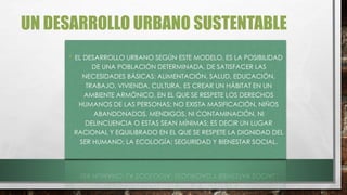 UN DESARROLLO URBANO SUSTENTABLE
• EL DESARROLLO URBANO SEGÚN ESTE MODELO, ES LA POSIBILIDAD
DE UNA POBLACIÓN DETERMINADA, DE SATISFACER LAS
NECESIDADES BÁSICAS: ALIMENTACIÓN, SALUD, EDUCACIÓN,
TRABAJO, VIVIENDA, CULTURA. ES CREAR UN HÁBITAT EN UN
AMBIENTE ARMÓNICO, EN EL QUE SE RESPETE LOS DERECHOS
HUMANOS DE LAS PERSONAS; NO EXISTA MASIFICACIÓN, NIÑOS
ABANDONADOS, MENDIGOS, NI CONTAMINACIÓN, NI
DELINCUENCIA O ESTAS SEAN MÍNIMAS; ES DECIR UN LUGAR
RACIONAL Y EQUILIBRADO EN EL QUE SE RESPETE LA DIGNIDAD DEL
SER HUMANO; LA ECOLOGÍA; SEGURIDAD Y BIENESTAR SOCIAL.
 