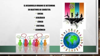 EL DESARROLLO URBANO SE DETERMINA
EN OBJETIVOS DE CARÁCTER:
• SOCIAL
• ECOLÓGICO
• CÍVICO
• CULTURAL
• ECONÓMICO
 