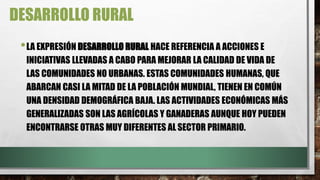 DESARROLLO RURAL
•LA EXPRESIÓN DESARROLLO RURAL HACE REFERENCIA A ACCIONES E
INICIATIVAS LLEVADAS A CABO PARA MEJORAR LA CALIDAD DE VIDA DE
LAS COMUNIDADES NO URBANAS. ESTAS COMUNIDADES HUMANAS, QUE
ABARCAN CASI LA MITAD DE LA POBLACIÓN MUNDIAL, TIENEN EN COMÚN
UNA DENSIDAD DEMOGRÁFICA BAJA. LAS ACTIVIDADES ECONÓMICAS MÁS
GENERALIZADAS SON LAS AGRÍCOLAS Y GANADERAS AUNQUE HOY PUEDEN
ENCONTRARSE OTRAS MUY DIFERENTES AL SECTOR PRIMARIO.
 