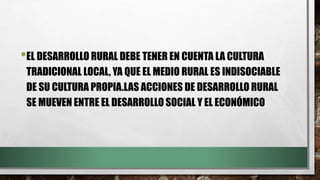 •EL DESARROLLO RURAL DEBE TENER EN CUENTA LA CULTURA
TRADICIONAL LOCAL, YA QUE EL MEDIO RURAL ES INDISOCIABLE
DE SU CULTURA PROPIA.LAS ACCIONES DE DESARROLLO RURAL
SE MUEVEN ENTRE EL DESARROLLO SOCIAL Y EL ECONÓMICO
 