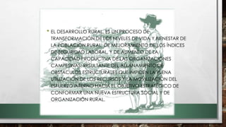 • EL DESARROLLO RURAL, ES UN PROCESO DE
TRANSFORMACIÓN DE LOS NIVELES DE VIDA Y BIENESTAR DE
LA POBLACIÓN RURAL, DE MEJORAMIENTO DE LOS ÍNDICES
DE SEGURIDAD LABORAL, Y DE AUMENTO DE LA
CAPACIDAD PRODUCTIVA DE LAS ORGANIZACIONES
CAMPESINAS; RESULTANTE DEL ALLANAMIENTO DE
OBSTÁCULOS ESTRUCTURALES QUE IMPIDEN LA PLENA
UTILIZACIÓN DE LOS RECURSOS Y LA MOVILIZACIÓN DEL
ESFUERZO INTERNO HACIA EL OBJETIVO ESTRATÉGICO DE
CONFORMAR UNA NUEVA ESTRUCTURA SOCIAL Y DE
ORGANIZACIÓN RURAL.
 