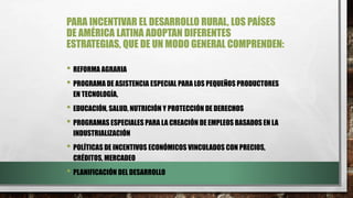PARA INCENTIVAR EL DESARROLLO RURAL, LOS PAÍSES
DE AMÉRICA LATINA ADOPTAN DIFERENTES
ESTRATEGIAS, QUE DE UN MODO GENERAL COMPRENDEN:
• REFORMA AGRARIA
• PROGRAMA DE ASISTENCIA ESPECIAL PARA LOS PEQUEÑOS PRODUCTORES
EN TECNOLOGÍA,
• EDUCACIÓN, SALUD, NUTRICIÓN Y PROTECCIÓN DE DERECHOS
• PROGRAMAS ESPECIALES PARA LA CREACIÓN DE EMPLEOS BASADOS EN LA
INDUSTRIALIZACIÓN
• POLÍTICAS DE INCENTIVOS ECONÓMICOS VINCULADOS CON PRECIOS,
CRÉDITOS, MERCADEO
• PLANIFICACIÓN DEL DESARROLLO
 