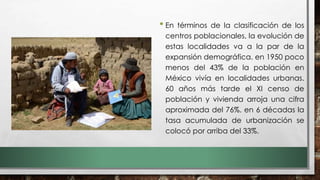 • En términos de la clasificación de los
centros poblacionales, la evolución de
estas localidades va a la par de la
expansión demográfica. en 1950 poco
menos del 43% de la población en
México vivía en localidades urbanas.
60 años más tarde el XI censo de
población y vivienda arroja una cifra
aproximada del 76%. en 6 décadas la
tasa acumulada de urbanización se
colocó por arriba del 33%.
 