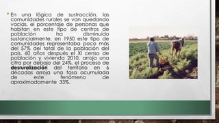 • En una lógica de sustracción, las
comunidades rurales se van quedando
vacías. el porcentaje de personas que
habitan en este tipo de centros de
población ha disminuido
sustancialmente. en 1950 este tipo de
comunidades representaba poco más
del 57% del total de la población del
país. 60 años después el XI censo de
población y vivienda 2010, arroja una
cifra por debajo del 24%. el proceso de
desruralización del territorio en 6
décadas arroja una tasa acumulada
de este fenómeno de
aproximadamente 33%.
 