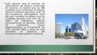 • Todo apunta que el proceso de
urbanización de México continuará
en ascenso. se espera que las 384
ciudades que componen el sistema
urbano nacional absorban el 81.1%
del incremento demográfico total
del país. también se espera que las
ciudades grandes con más de un
millón de habitantes, debido
principalmente al elevado número
de habitantes, hayan
experimentado un incremente de
1.2% durante 2004 y sean las que
absorban el impacto del
incremento demográfico nacional.
 