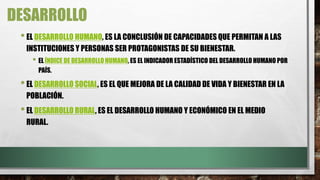 DESARROLLO
•EL DESARROLLO HUMANO, ES LA CONCLUSIÓN DE CAPACIDADES QUE PERMITAN A LAS
INSTITUCIONES Y PERSONAS SER PROTAGONISTAS DE SU BIENESTAR.
• EL ÍNDICE DE DESARROLLO HUMANO, ES EL INDICADOR ESTADÍSTICO DEL DESARROLLO HUMANO POR
PAÍS.
•EL DESARROLLO SOCIAL, ES EL QUE MEJORA DE LA CALIDAD DE VIDA Y BIENESTAR EN LA
POBLACIÓN.
•EL DESARROLLO RURAL, ES EL DESARROLLO HUMANO Y ECONÓMICO EN EL MEDIO
RURAL.
 