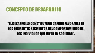 CONCEPTO DE DESARROLLO
“EL DESARROLLO CONSTITUYE UN CAMBIO FAVORABLE EN
LOS DIFERENTES SEGMENTOS DEL COMPORTAMIENTO DE
LOS INDIVIDUOS QUE VIVEN EN SOCIEDAD”.
 