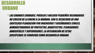 DESARROLLO
URBANO
•LAS GRANDES CIUDADES, PUEBLOS E INCLUSO PEQUEÑOS VECINDARIOS
NO CRECEN DE LA NOCHE A LA MAÑANA. SON EL RESULTADO DE UNA
CAUTELOSA PLANEACIÓN POR INGENIEROS Y DISEÑADORES CIVILES,
ADMINISTRADORES DE PROYECTOS, ARQUITECTOS, PLANEADORES
AMBIENTALES Y SUPERVISORES. LA INTEGRACIÓN DE ESTAS
DISCIPLINAS ES CONOCIDA COMO DESARROLLO URBANO.
 