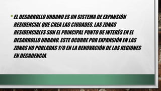 •EL DESARROLLO URBANO ES UN SISTEMA DE EXPANSIÓN
RESIDENCIAL QUE CREA LAS CIUDADES. LAS ZONAS
RESIDENCIALES SON EL PRINCIPAL PUNTO DE INTERÉS EN EL
DESARROLLO URBANO. ESTE OCURRE POR EXPANSIÓN EN LAS
ZONAS NO POBLADAS Y/O EN LA RENOVACIÓN DE LAS REGIONES
EN DECADENCIA.
 