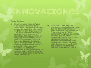 Bases de datos
   El primer paso hacia la "Web
    3.0" es el nacimiento de la           En la fase “Data Web”, el
    "Data Web", ya que los formatos        objetivo es principalmente hacer
    en que se publica la información       que los datos estructurados
    en Internet son dispares, como         sean accesibles utilizando RDF.
    XML, RDF y microformatos; el           El escenario de la "Web
    reciente crecimiento de la             Semántica" ampliará su alcance
    tecnología SPARQL, permite un          en tanto que los datos
    lenguaje estandarizado y API           estructurados e incluso, lo que
    para la búsqueda a través de           tradicionalmente se ha
    bases de datos en la red. La           denominado contenido semi-
    "Data Web" permite un nuevo            estructurado (como páginas
    nivel de integración de datos y        web, documentos, etc.), esté
    aplicación inter-operable,             disponible en los formatos
    haciendo los datos tan                 semánticos de RDF y OWL.2
    accesibles y enlazables como las
    páginas web. La "Data Web" es
    el primer paso hacia la completa
    “Web Semántica”.
 