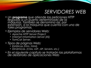 SERVIDORES WEB
• Un programa que atiende las peticiones HTTP
llegadas a un puerto determinado de la
máquina. También se denomina así, por
extensión, a la máquina que cuenta con uno de
tales programas.
• Ejemplos de servidores Web:
• Apache HTTP Server Project
• Internet Information Server (IIS)
• TomCat Server.
• Tipos de páginas Web:
• Estáticas (htm, html).
• Dinámicas. (CGIs, ASP, JSP, Servlets, etc.)
• En el siguiente capitulo se tratarán las plataformas
de desarrollo de aplicaciones Web
 