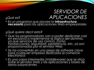 SERVIDOR DE
APLICACIONES¿Qué es?
• Es un programa que provee la infraestructura
necesaria para las aplicaciones Web empresariales
¿Qué quiere decir esto?
• Que los programadores van a poder dedicarse casi
en exclusiva a implementar la lógica del dominio,
ya que servicios de uso común, como
transacciones, seguridad, persistencia, etc. ya son
proporcionados por el servidor Web
• Se ha convertido en una pieza de software clave
para cualquier empresa dedicada al comercio
electrónico
• Es una capa intermedia (middleware) que se sitúa
entre el servidor Web y las aplicaciones y bases de
datos subyacentes
 