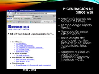 1ª GENERACIÓN DE
SITIOS WEB
– Ancho de banda de
Modem 2,4 Kbps.
– Tiempo carga rápido
(texto).
– Navegación poco
estructurada.
– Texto escrito del
ancho del monitor,
saltos de línea, líneas
horizontales, listas,
etc.
– Aparece al Final las
páginas con
Common Gateway
Interface – CGI.
1992 - 1994
 