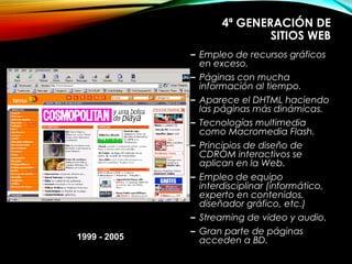 4ª GENERACIÓN DE
SITIOS WEB
– Empleo de recursos gráficos
en exceso.
– Páginas con mucha
información al tiempo.
– Aparece el DHTML haciendo
las páginas más dinámicas.
– Tecnologías multimedia
como Macromedia Flash.
– Principios de diseño de
CDROM interactivos se
aplican en la Web.
– Empleo de equipo
interdisciplinar (informático,
experto en contenidos,
diseñador gráfico, etc.)
– Streaming de video y audio.
– Gran parte de páginas
acceden a BD.1999 - 2005
 