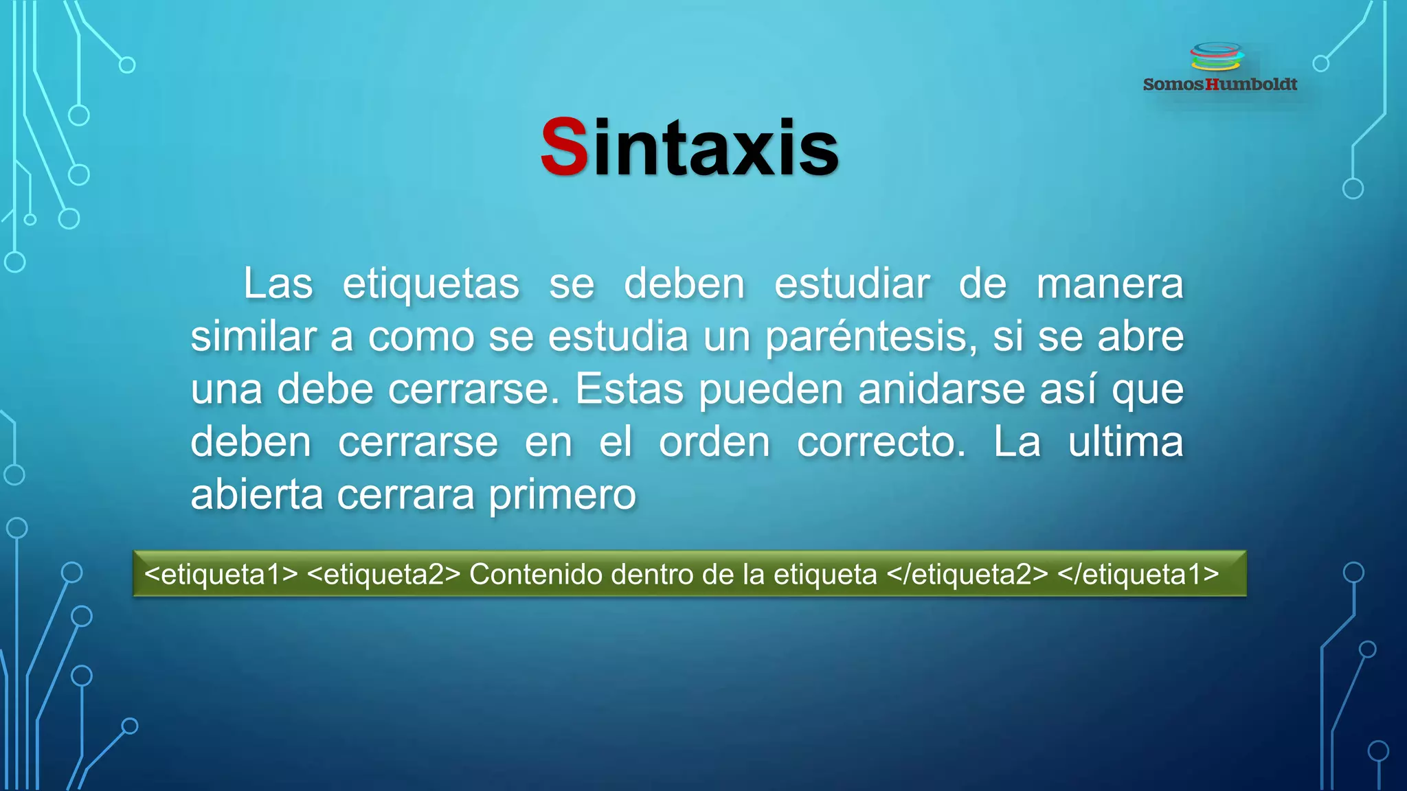 Sintaxis
Las etiquetas se deben estudiar de manera
similar a como se estudia un paréntesis, si se abre
una debe cerrarse. Estas pueden anidarse así que
deben cerrarse en el orden correcto. La ultima
abierta cerrara primero
<etiqueta1> <etiqueta2> Contenido dentro de la etiqueta </etiqueta2> </etiqueta1>
 