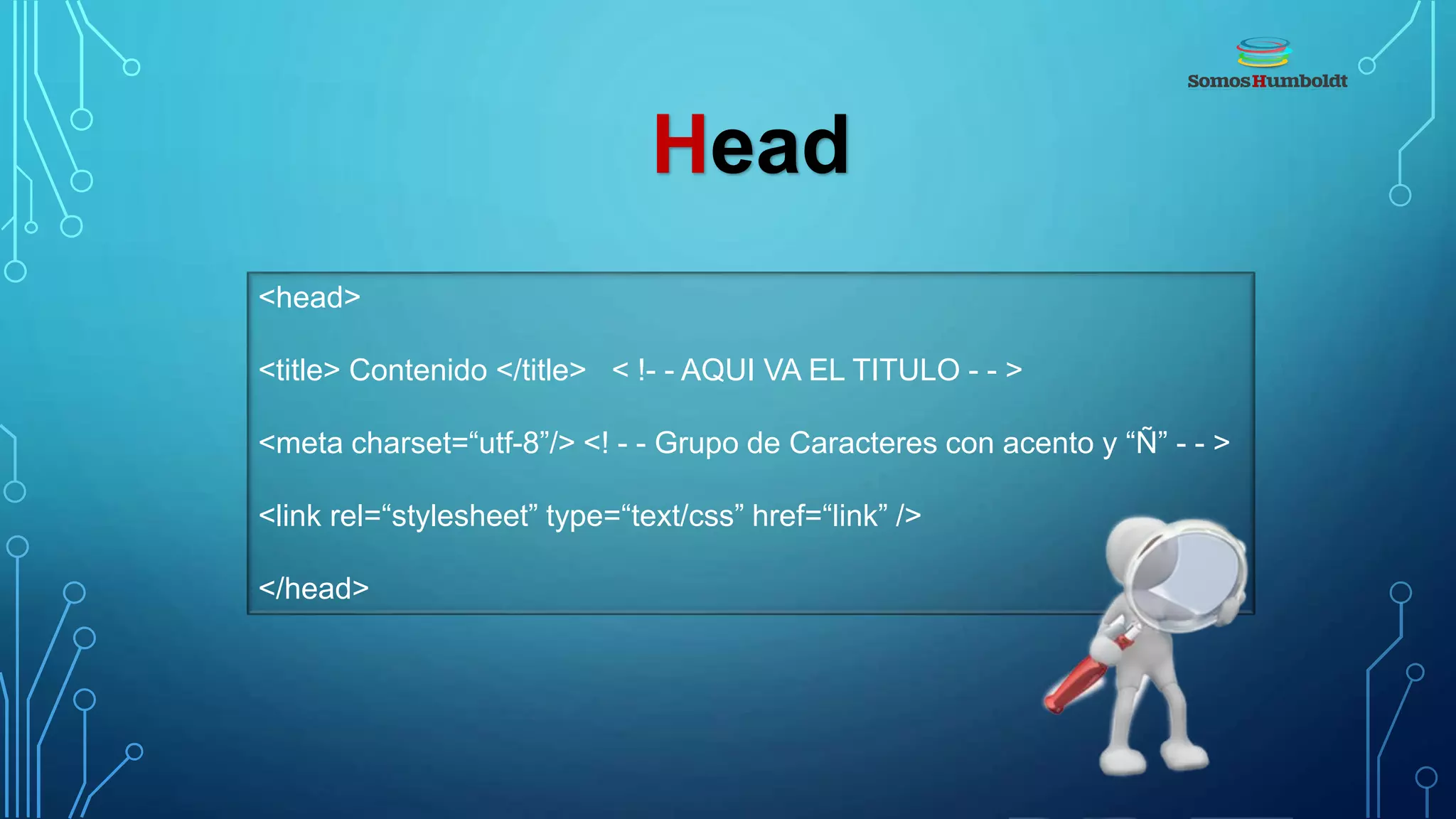 Head
<head>
<title> Contenido </title> < !- - AQUI VA EL TITULO - - >
<meta charset=“utf-8”/> <! - - Grupo de Caracteres con acento y “Ñ” - - >
<link rel=“stylesheet” type=“text/css” href=“link” />
</head>
 