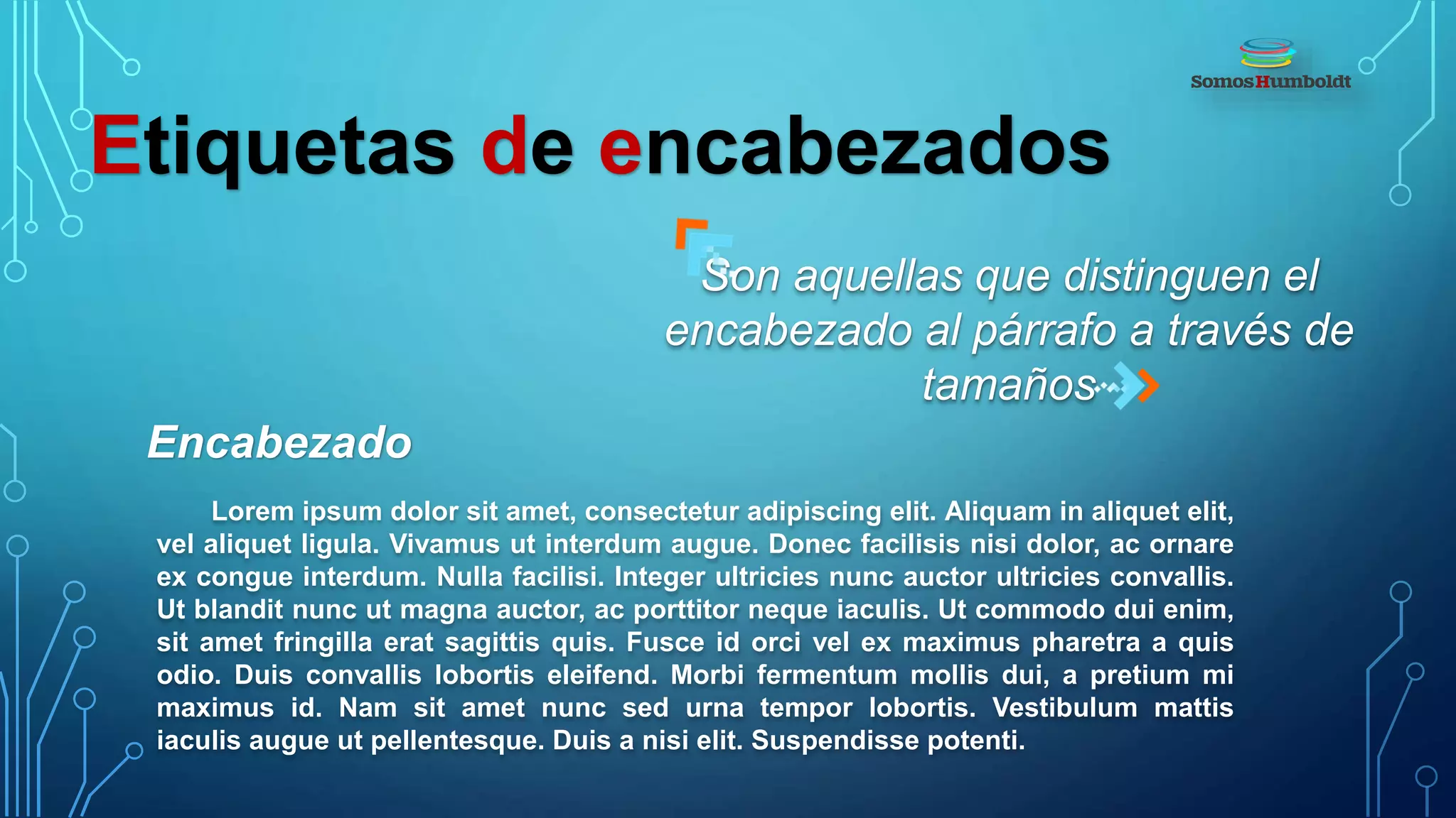 Etiquetas de encabezados
Encabezado
Son aquellas que distinguen el
encabezado al párrafo a través de
tamaños
Lorem ipsum dolor sit amet, consectetur adipiscing elit. Aliquam in aliquet elit,
vel aliquet ligula. Vivamus ut interdum augue. Donec facilisis nisi dolor, ac ornare
ex congue interdum. Nulla facilisi. Integer ultricies nunc auctor ultricies convallis.
Ut blandit nunc ut magna auctor, ac porttitor neque iaculis. Ut commodo dui enim,
sit amet fringilla erat sagittis quis. Fusce id orci vel ex maximus pharetra a quis
odio. Duis convallis lobortis eleifend. Morbi fermentum mollis dui, a pretium mi
maximus id. Nam sit amet nunc sed urna tempor lobortis. Vestibulum mattis
iaculis augue ut pellentesque. Duis a nisi elit. Suspendisse potenti.
 