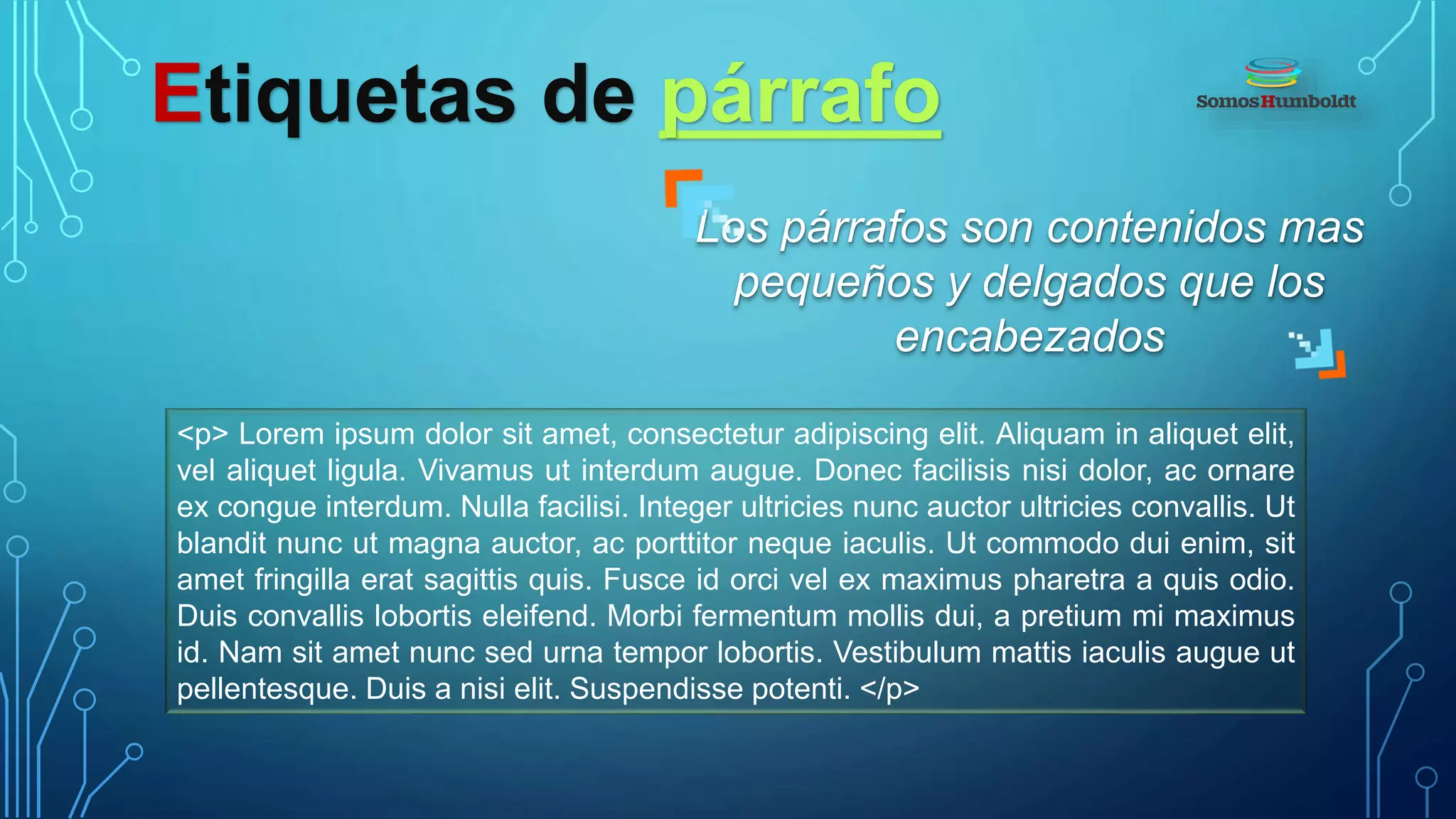 Etiquetas de párrafo
Los párrafos son contenidos mas
pequeños y delgados que los
encabezados
<p> Lorem ipsum dolor sit amet, consectetur adipiscing elit. Aliquam in aliquet elit,
vel aliquet ligula. Vivamus ut interdum augue. Donec facilisis nisi dolor, ac ornare
ex congue interdum. Nulla facilisi. Integer ultricies nunc auctor ultricies convallis. Ut
blandit nunc ut magna auctor, ac porttitor neque iaculis. Ut commodo dui enim, sit
amet fringilla erat sagittis quis. Fusce id orci vel ex maximus pharetra a quis odio.
Duis convallis lobortis eleifend. Morbi fermentum mollis dui, a pretium mi maximus
id. Nam sit amet nunc sed urna tempor lobortis. Vestibulum mattis iaculis augue ut
pellentesque. Duis a nisi elit. Suspendisse potenti. </p>
 