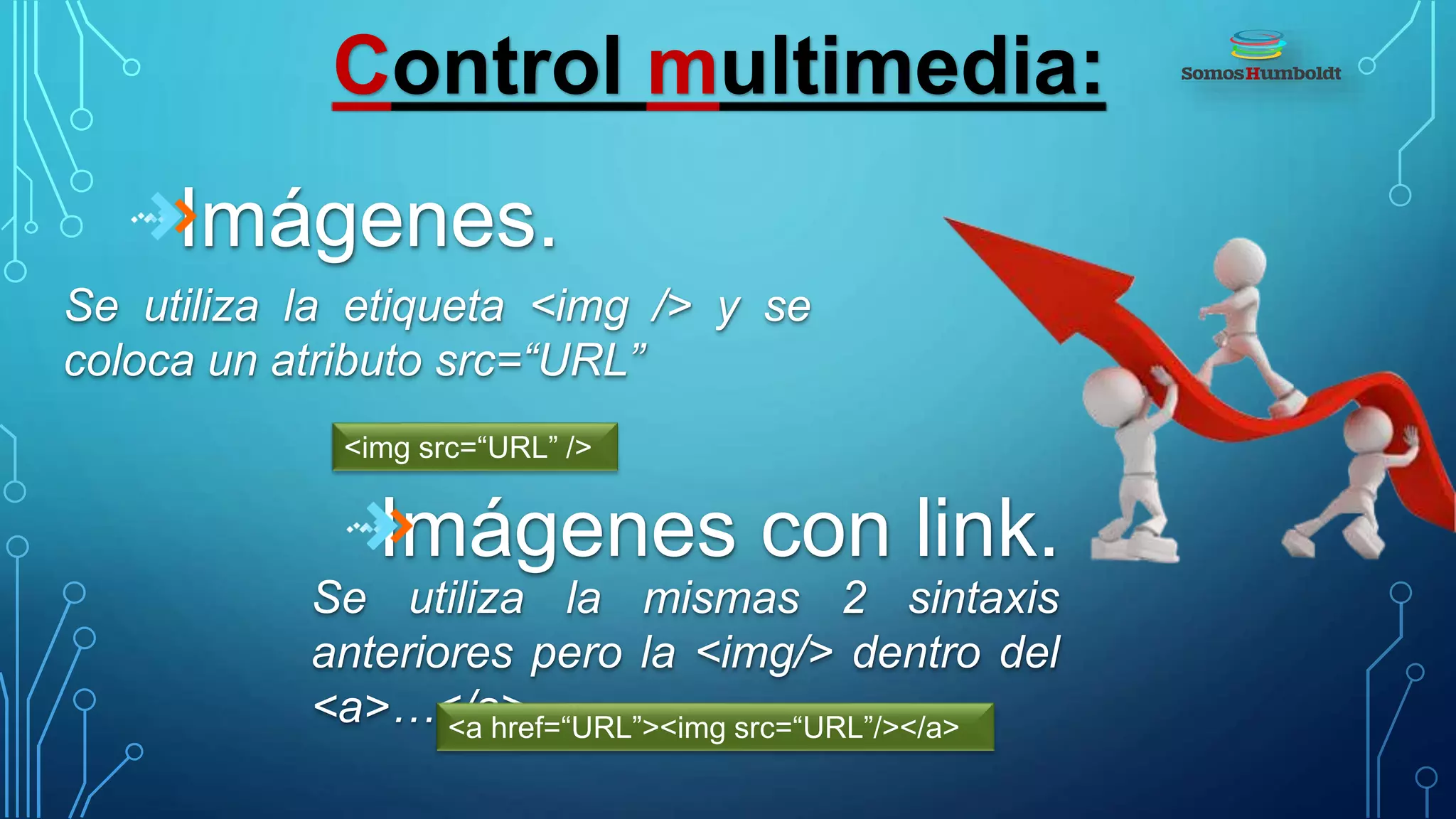 Control multimedia:
Imágenes.
Se utiliza la etiqueta <img /> y se
coloca un atributo src=“URL”
<img src=“URL” />
Imágenes con link.
Se utiliza la mismas 2 sintaxis
anteriores pero la <img/> dentro del
<a>…</a><a href=“URL”><img src=“URL”/></a>
 