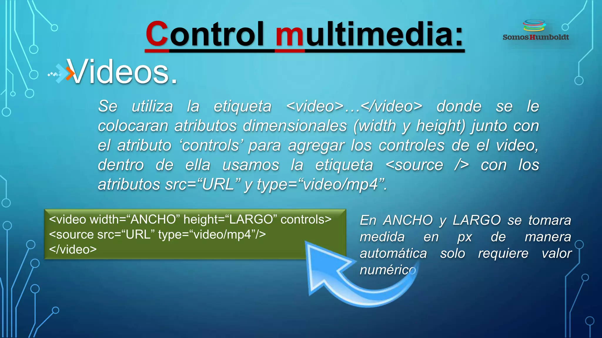 Control multimedia:
Videos.
Se utiliza la etiqueta <video>…</video> donde se le
colocaran atributos dimensionales (width y height) junto con
el atributo ‘controls’ para agregar los controles de el video,
dentro de ella usamos la etiqueta <source /> con los
atributos src=“URL” y type=“video/mp4”.
<video width=“ANCHO” height=“LARGO” controls>
<source src=“URL” type=“video/mp4”/>
</video>
En ANCHO y LARGO se tomara
medida en px de manera
automática solo requiere valor
numérico
 