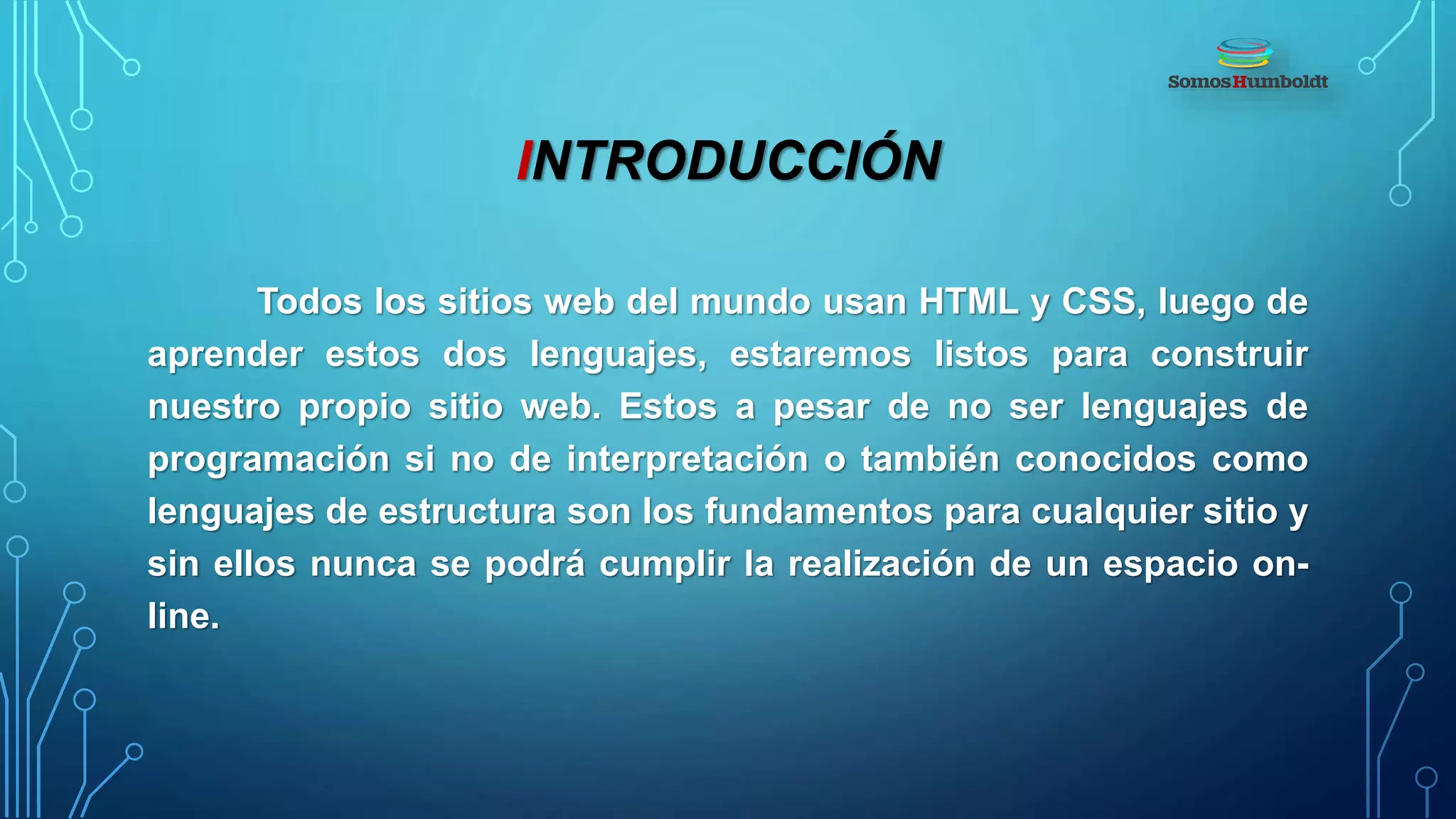 INTRODUCCIÓN
Todos los sitios web del mundo usan HTML y CSS, luego de
aprender estos dos lenguajes, estaremos listos para construir
nuestro propio sitio web. Estos a pesar de no ser lenguajes de
programación si no de interpretación o también conocidos como
lenguajes de estructura son los fundamentos para cualquier sitio y
sin ellos nunca se podrá cumplir la realización de un espacio on-
line.
 