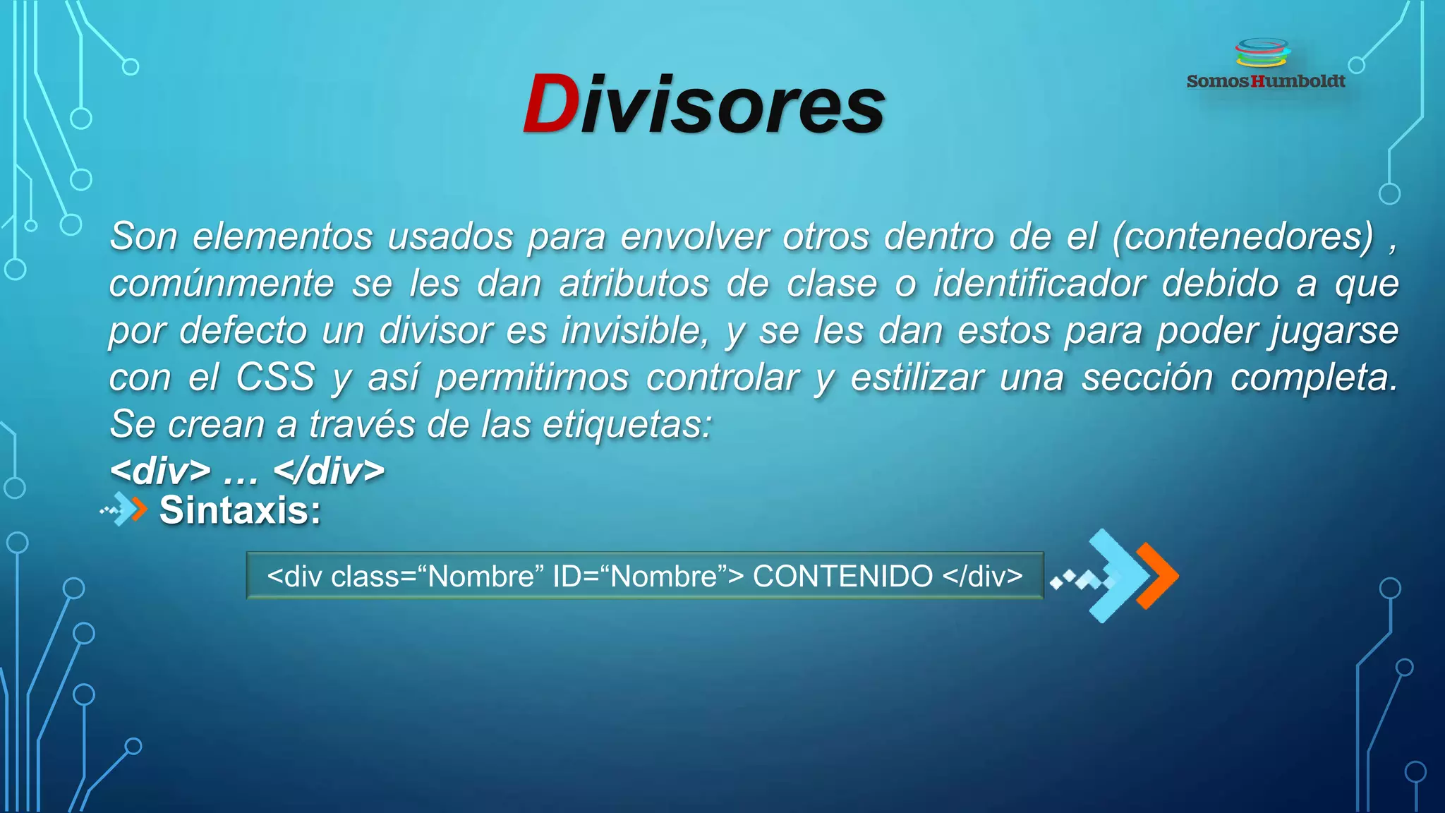 Divisores
Son elementos usados para envolver otros dentro de el (contenedores) ,
comúnmente se les dan atributos de clase o identificador debido a que
por defecto un divisor es invisible, y se les dan estos para poder jugarse
con el CSS y así permitirnos controlar y estilizar una sección completa.
Se crean a través de las etiquetas:
<div> … </div>
Sintaxis:
<div class=“Nombre” ID=“Nombre”> CONTENIDO </div>
 