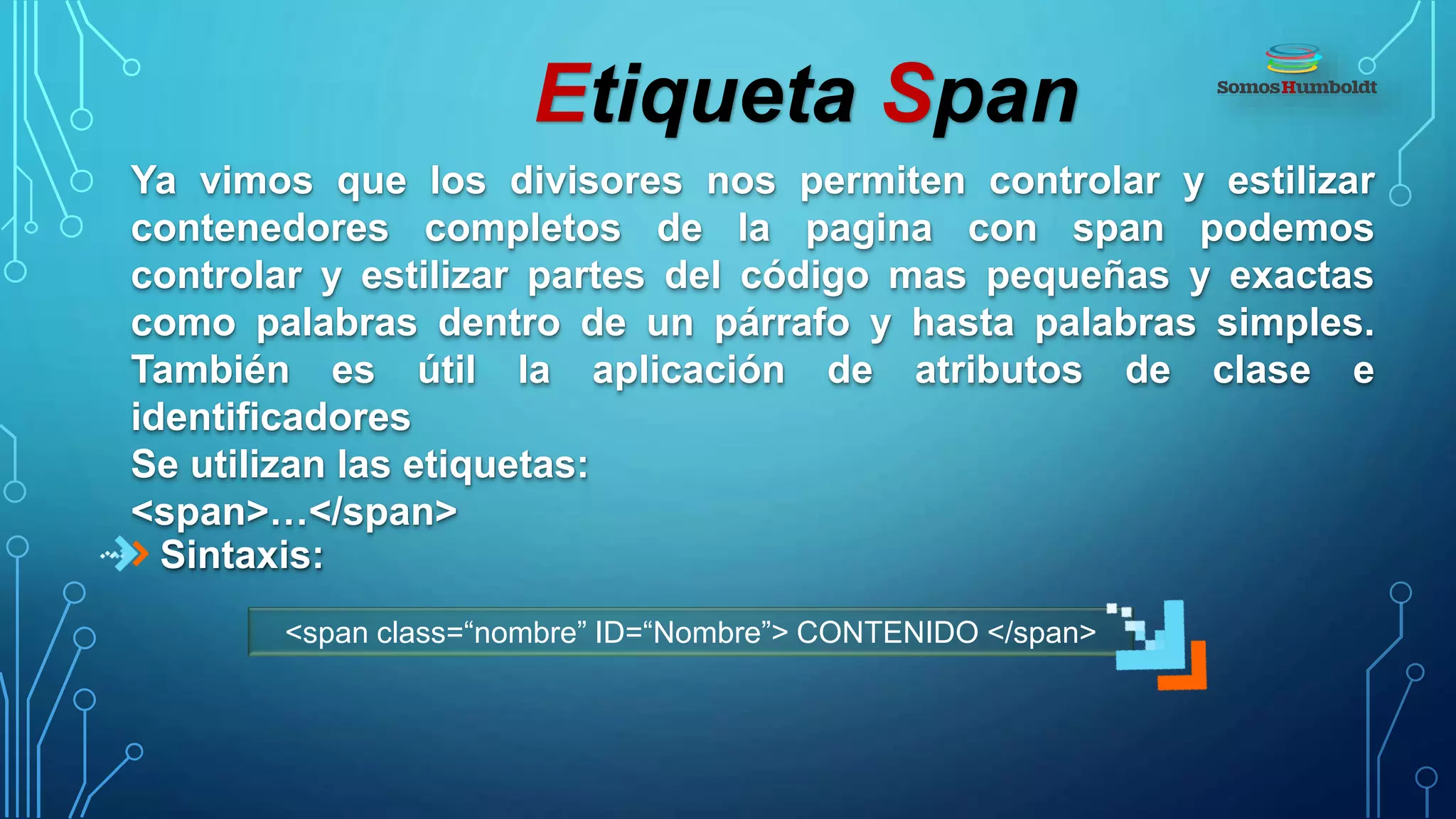 Etiqueta Span
Ya vimos que los divisores nos permiten controlar y estilizar
contenedores completos de la pagina con span podemos
controlar y estilizar partes del código mas pequeñas y exactas
como palabras dentro de un párrafo y hasta palabras simples.
También es útil la aplicación de atributos de clase e
identificadores
Se utilizan las etiquetas:
<span>…</span>
Sintaxis:
<span class=“nombre” ID=“Nombre”> CONTENIDO </span>
 