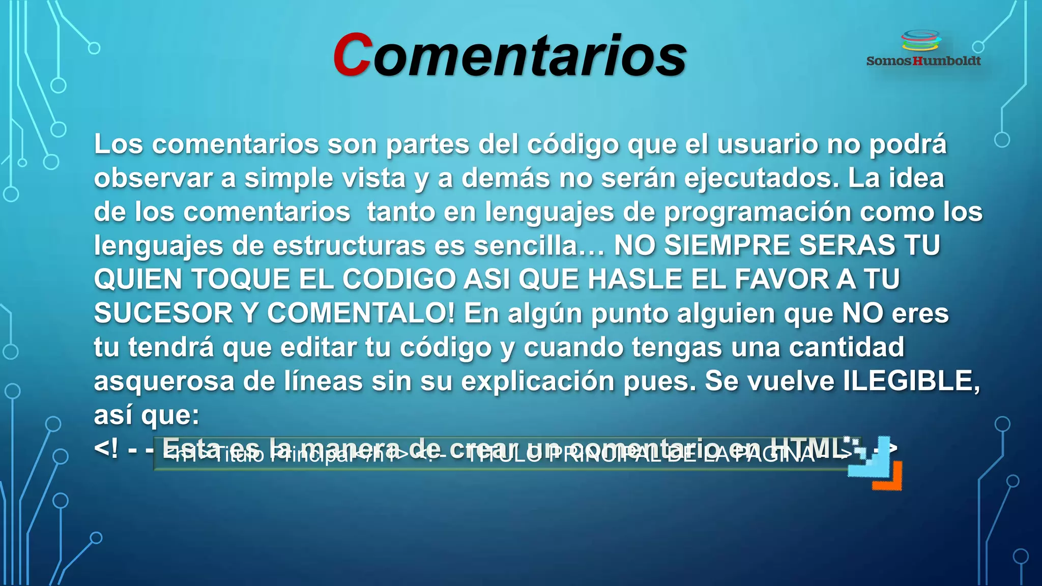 Comentarios
Los comentarios son partes del código que el usuario no podrá
observar a simple vista y a demás no serán ejecutados. La idea
de los comentarios tanto en lenguajes de programación como los
lenguajes de estructuras es sencilla… NO SIEMPRE SERAS TU
QUIEN TOQUE EL CODIGO ASI QUE HASLE EL FAVOR A TU
SUCESOR Y COMENTALO! En algún punto alguien que NO eres
tu tendrá que editar tu código y cuando tengas una cantidad
asquerosa de líneas sin su explicación pues. Se vuelve ILEGIBLE,
así que:
<! - - Esta es la manera de crear un comentario en HTML - -><h1>Titulo Principal</h1> <! - - TITULO PRINCIPAL DE LA PAGINA - ->
 