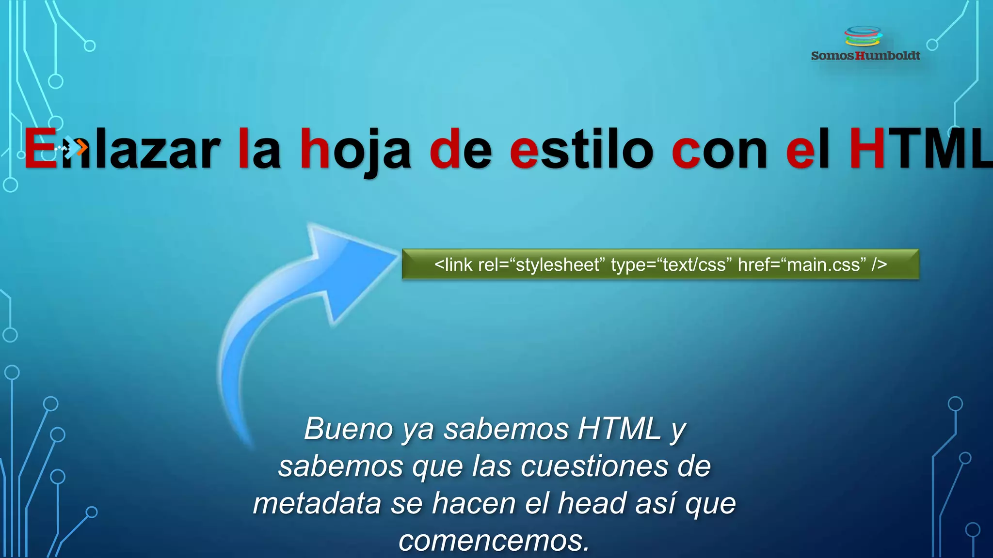Enlazar la hoja de estilo con el HTML
Bueno ya sabemos HTML y
sabemos que las cuestiones de
metadata se hacen el head así que
comencemos.
<link rel=“stylesheet” type=“text/css” href=“main.css” />
 