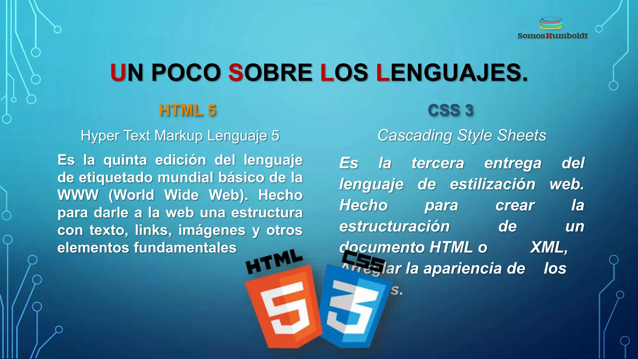 UN POCO SOBRE LOS LENGUAJES.
HTML 5
Hyper Text Markup Lenguaje 5
Es la quinta edición del lenguaje
de etiquetado mundial básico de la
WWW (World Wide Web). Hecho
para darle a la web una estructura
con texto, links, imágenes y otros
elementos fundamentales
CSS 3
Cascading Style Sheets
Es la tercera entrega del
lenguaje de estilización web.
Hecho para crear la
estructuración de un
documento HTML o XML,
Arreglar la apariencia de los
mismos.
 