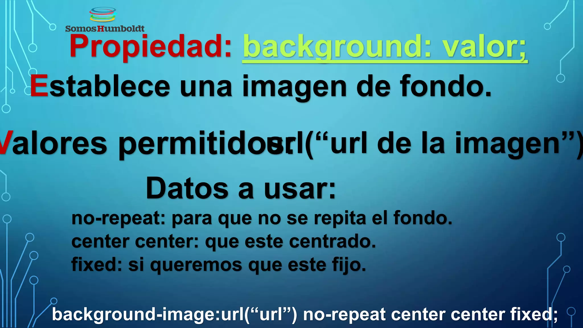 Propiedad: background: valor;
Establece una imagen de fondo.
Valores permitidos:url(“url de la imagen”)
Datos a usar:
no-repeat: para que no se repita el fondo.
center center: que este centrado.
fixed: si queremos que este fijo.
background-image:url(“url”) no-repeat center center fixed;
 
